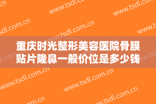 重庆时光整形美容医院骨膜贴片隆鼻一般价位是多少钱?需要多久恢复?