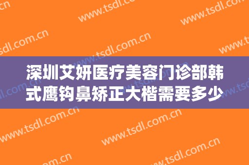 深圳艾妍医疗美容门诊部韩式鹰钩鼻矫正大楷需要多少钱?可靠吗?(深圳艾妍医疗整形怎么样)