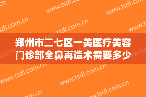 郑州市二七区一美医疗美容门诊部全鼻再造术需要多少钱?怎么样?(郑州一美整形美容门诊部正规吗)