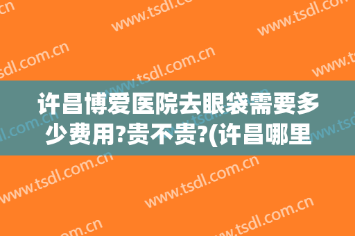 许昌博爱医院去眼袋需要多少费用?贵不贵?(许昌哪里做眼袋比较好)