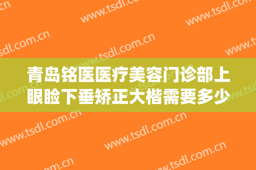 青岛铭医医疗美容门诊部上眼睑下垂矫正大楷需要多少钱?怎么样?(青岛铭医整形)