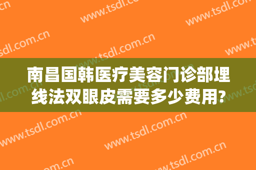 南昌国韩医疗美容门诊部埋线法双眼皮需要多少费用?有哪些优势?(南昌著名的埋线双眼皮医院)