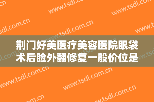 荆门好美医疗美容医院眼袋术后睑外翻修复一般价位是多少?效果怎么样?