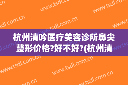 杭州清吟医疗美容诊所鼻尖整形价格?好不好?(杭州清鼻堂)