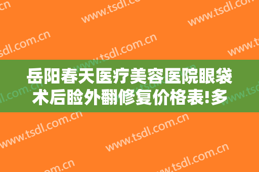 岳阳春天医疗美容医院眼袋术后睑外翻修复价格表!多长时间恢复?
