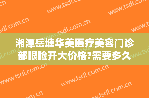 湘潭岳塘华美医疗美容门诊部眼睑开大价格?需要多久恢复?(湘潭华美医疗美容医院地址)