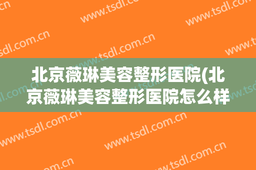 北京薇琳美容整形医院(北京薇琳美容整形医院怎么样)