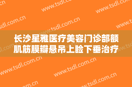 长沙星雅医疗美容门诊部额肌筋膜瓣悬吊上睑下垂治疗一般价位是多少费用?需要多久恢复?