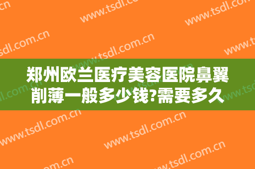 郑州欧兰医疗美容医院鼻翼削薄一般多少钱?需要多久恢复?