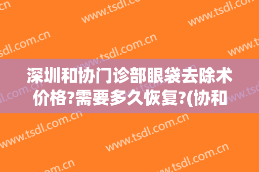 深圳和协门诊部眼袋去除术价格?需要多久恢复?(协和医院去眼袋)