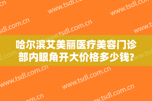 哈尔滨艾美丽医疗美容门诊部内眼角开大价格多少钱?靠谱吗?