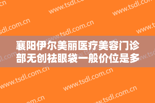 襄阳伊尔美丽医疗美容门诊部无创祛眼袋一般价位是多少?需要多久恢复?