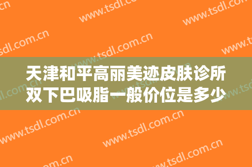 天津和平高丽美迹皮肤诊所双下巴吸脂一般价位是多少钱?可靠吗?(天津和平高丽美迹医疗美容官网)