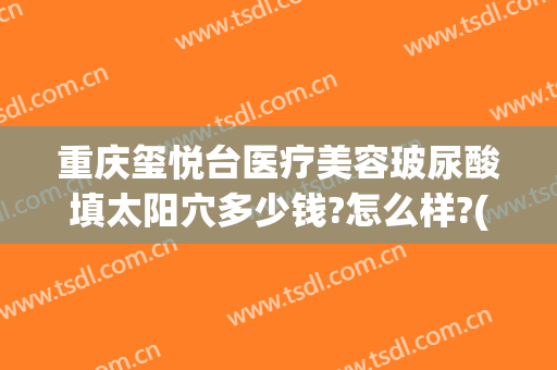 重庆玺悦台医疗美容玻尿酸填太阳穴多少钱?怎么样?(玺悦台整形医院)