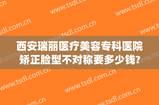 西安瑞丽医疗美容专科医院矫正脸型不对称要多少钱?好不好?(西安瑞丽整形)