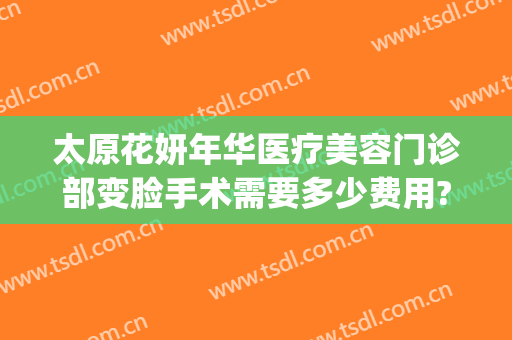 太原花妍年华医疗美容门诊部变脸手术需要多少费用?有哪些优势?(太原妍美医疗整形怎么样)