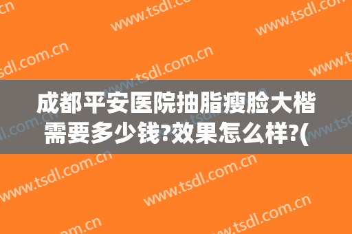 成都平安医院抽脂瘦脸大楷需要多少钱?效果怎么样?(成都吸脂瘦脸要多少钱)