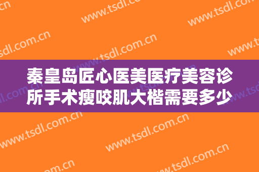 秦皇岛匠心医美医疗美容诊所手术瘦咬肌大楷需要多少钱?需要多久恢复?