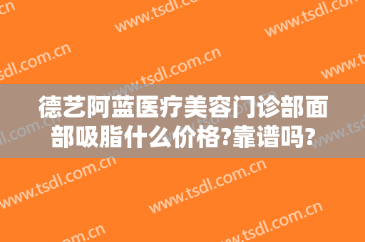 德艺阿蓝医疗美容门诊部面部吸脂什么价格?靠谱吗?