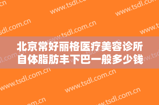 北京常好丽格医疗美容诊所自体脂肪丰下巴一般多少钱?怎么样?