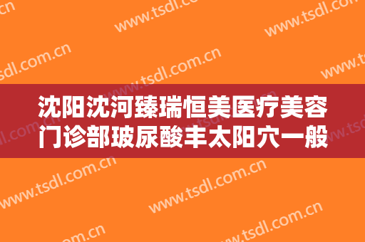 沈阳沈河臻瑞恒美医疗美容门诊部玻尿酸丰太阳穴一般价位是多少?靠谱吗?