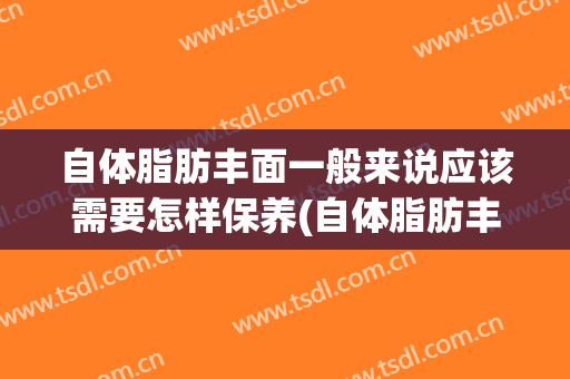 自体脂肪丰面一般来说应该需要怎样保养(自体脂肪丰脸术后注意什么)
