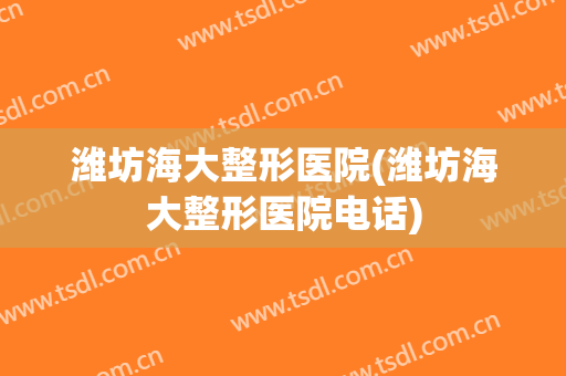 潍坊海大整形医院(潍坊海大整形医院电话)