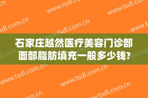 石家庄越然医疗美容门诊部面部脂肪填充一般多少钱?需要多久恢复?(广州面部脂肪填充最好的医生)