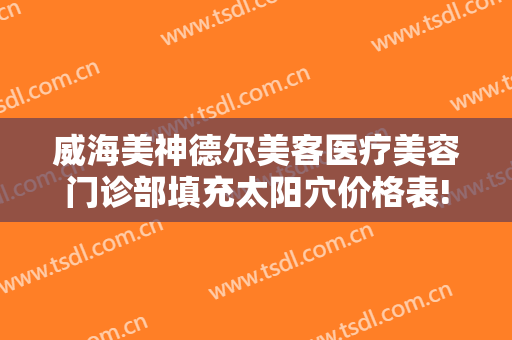威海美神德尔美客医疗美容门诊部填充太阳穴价格表!可靠吗?