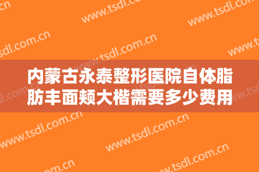 内蒙古永泰整形医院自体脂肪丰面颊大楷需要多少费用?多长时间恢复?