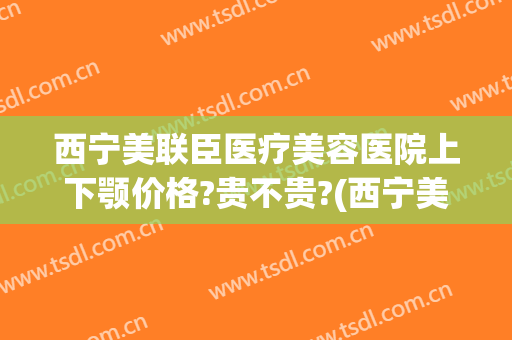 西宁美联臣医疗美容医院上下颚价格?贵不贵?(西宁美联臣医疗美容医院上下颚价格?贵不贵呀)