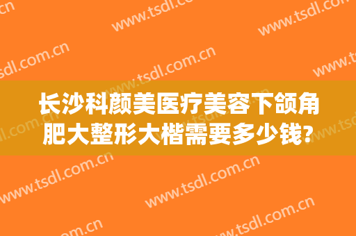 长沙科颜美医疗美容下颌角肥大整形大楷需要多少钱?效果怎么样?(长沙美莱整形美容医院怎么样)