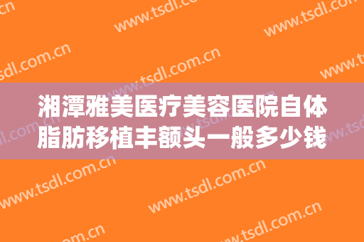 湘潭雅美医疗美容医院自体脂肪移植丰额头一般多少钱?贵不贵?(湘雅医院隆胸多少钱)