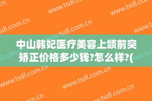 中山韩妃医疗美容上颌前突矫正价格多少钱?怎么样?(下颌前突矫正手术多少钱)