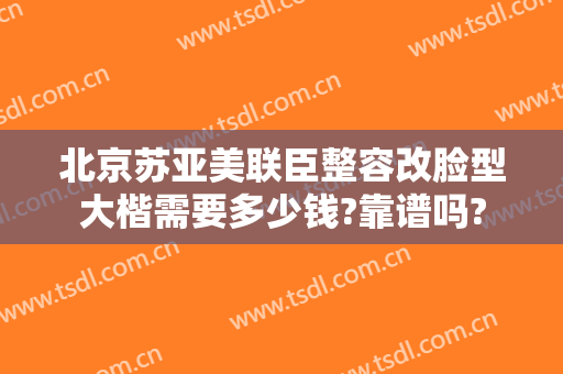北京苏亚美联臣整容改脸型大楷需要多少钱?靠谱吗?