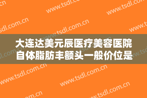 大连达美元辰医疗美容医院自体脂肪丰额头一般价位是多少费用?需要多久恢复?