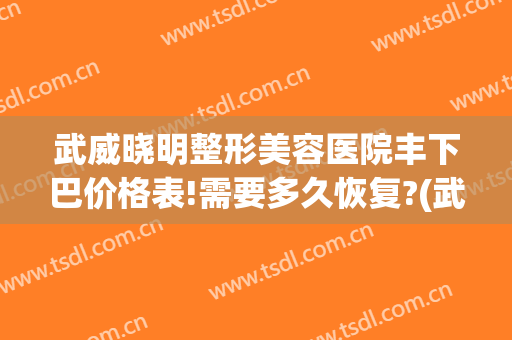 武威晓明整形美容医院丰下巴价格表!需要多久恢复?(武威晓明医疗整形)