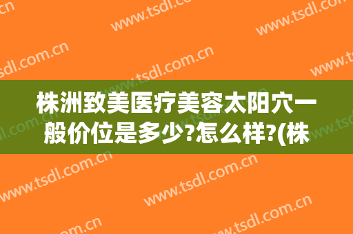 株洲致美医疗美容太阳穴一般价位是多少?怎么样?(株洲整容医院哪家好)