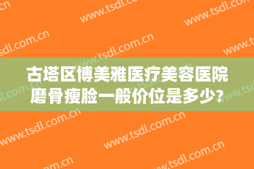古塔区博美雅医疗美容医院磨骨瘦脸一般价位是多少?贵不贵?(磨骨瘦脸最好的医院)