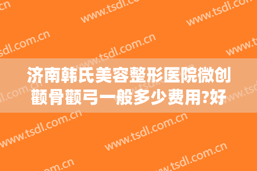 济南韩氏美容整形医院微创颧骨颧弓一般多少费用?好不好?(山东济南韩氏整形美容医院怎么样)