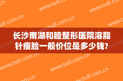 长沙南湖和睦整形医院溶脂针瘦脸一般价位是多少钱?靠谱吗?(长沙南湖整形医院电话)