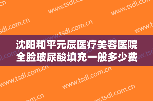 沈阳和平元辰医疗美容医院全脸玻尿酸填充一般多少费用?效果怎么样?