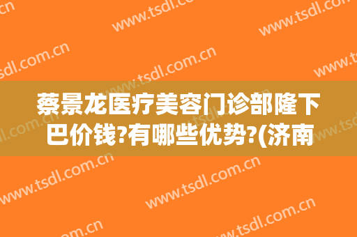 蔡景龙医疗美容门诊部隆下巴价钱?有哪些优势?(济南蔡景龙医疗美容)