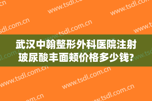 武汉中翰整形外科医院注射玻尿酸丰面颊价格多少钱?有哪些优势?(武汉中翰整形医院怎么样?口碑?实力什么的?)