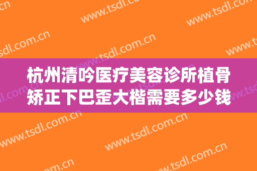 杭州清吟医疗美容诊所植骨矫正下巴歪大楷需要多少钱?怎么样?(杭州清吟美容整形)