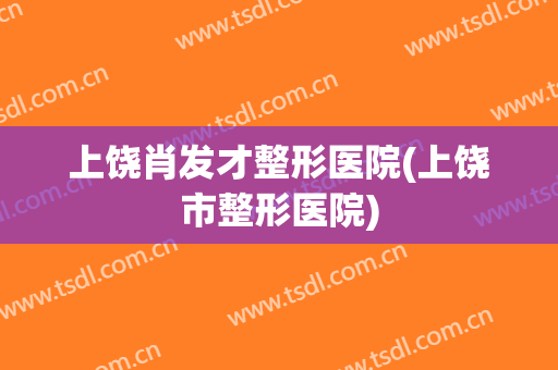 上饶肖发才整形医院(上饶市整形医院)