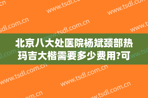 北京八大处医院杨斌颈部热玛吉大楷需要多少费用?可靠吗?(北京八大处医院热玛吉价格)