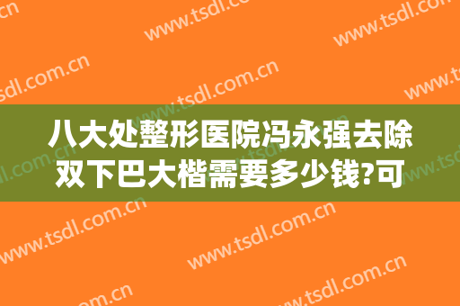八大处整形医院冯永强去除双下巴大楷需要多少钱?可靠吗?(八大处医疗整形医院双眼皮)