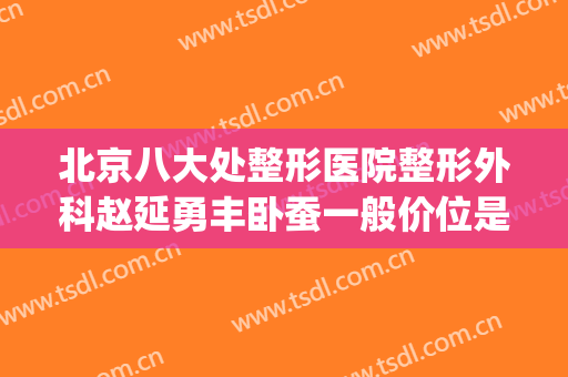 北京八大处整形医院整形外科赵延勇丰卧蚕一般价位是多少?靠谱吗?(中国整形医学院北京八大处整形医院)
