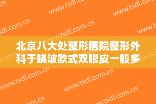 北京八大处整形医院整形外科于晓波欧式双眼皮一般多少费用?需要多久恢复?